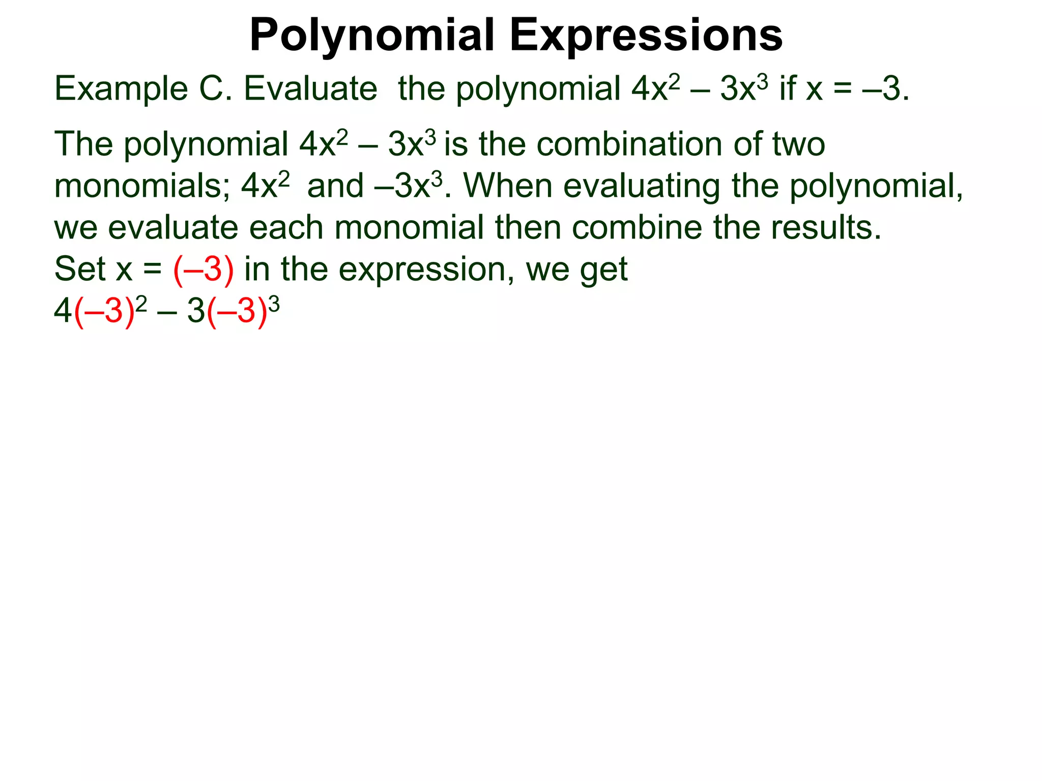 Example C. Evaluate the polynomial 4x2 – 3x3 if x = –3.
The polynomial 4x2 – 3x3 is the combination of two
monomials; 4x2 and –3x3. When evaluating the polynomial,
we evaluate each monomial then combine the results.
Set x = (–3) in the expression, we get
4(–3)2 – 3(–3)3
Polynomial Expressions
 