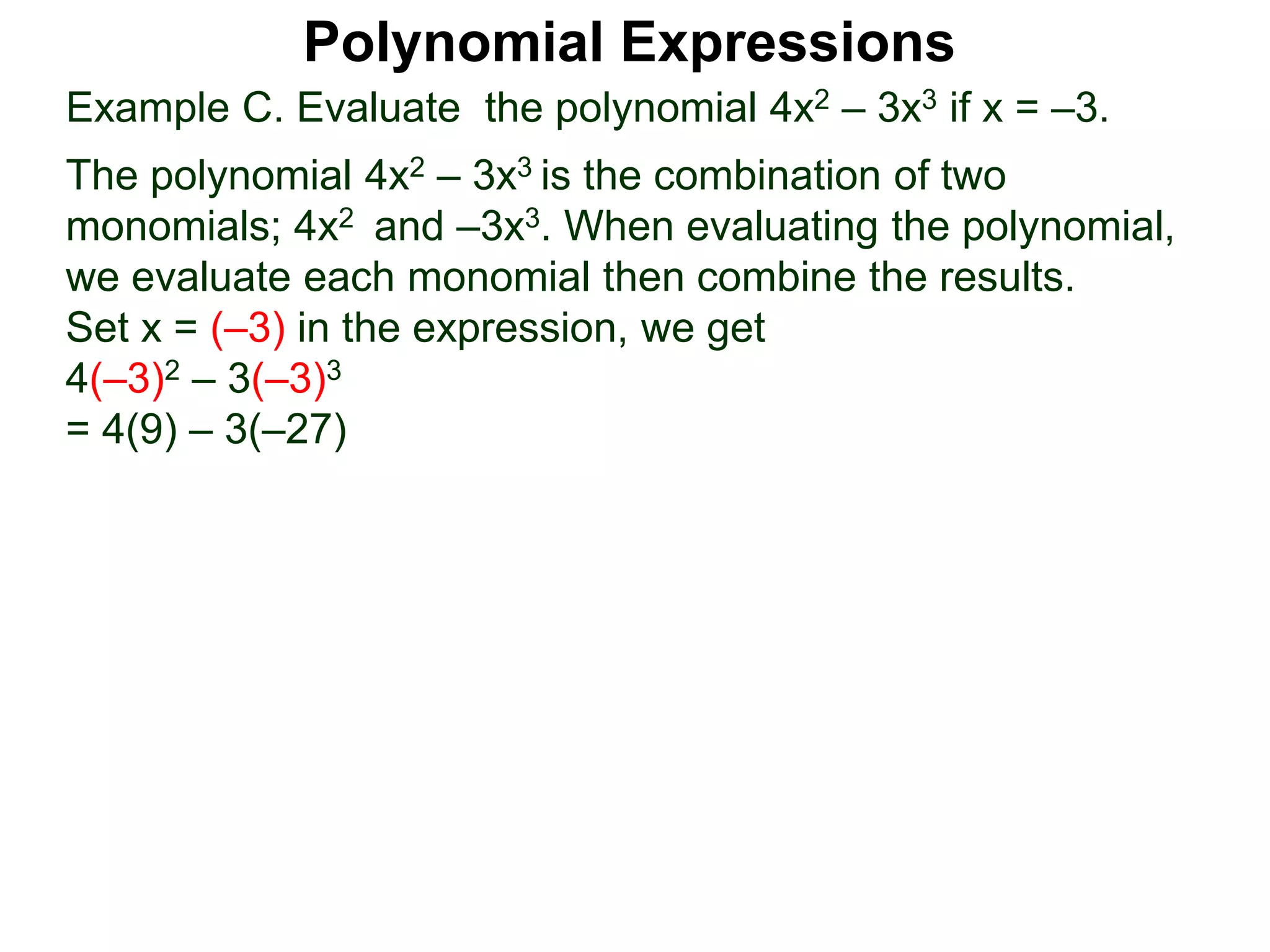 Example C. Evaluate the polynomial 4x2 – 3x3 if x = –3.
The polynomial 4x2 – 3x3 is the combination of two
monomials; 4x2 and –3x3. When evaluating the polynomial,
we evaluate each monomial then combine the results.
Set x = (–3) in the expression, we get
4(–3)2 – 3(–3)3
= 4(9) – 3(–27)
Polynomial Expressions
 