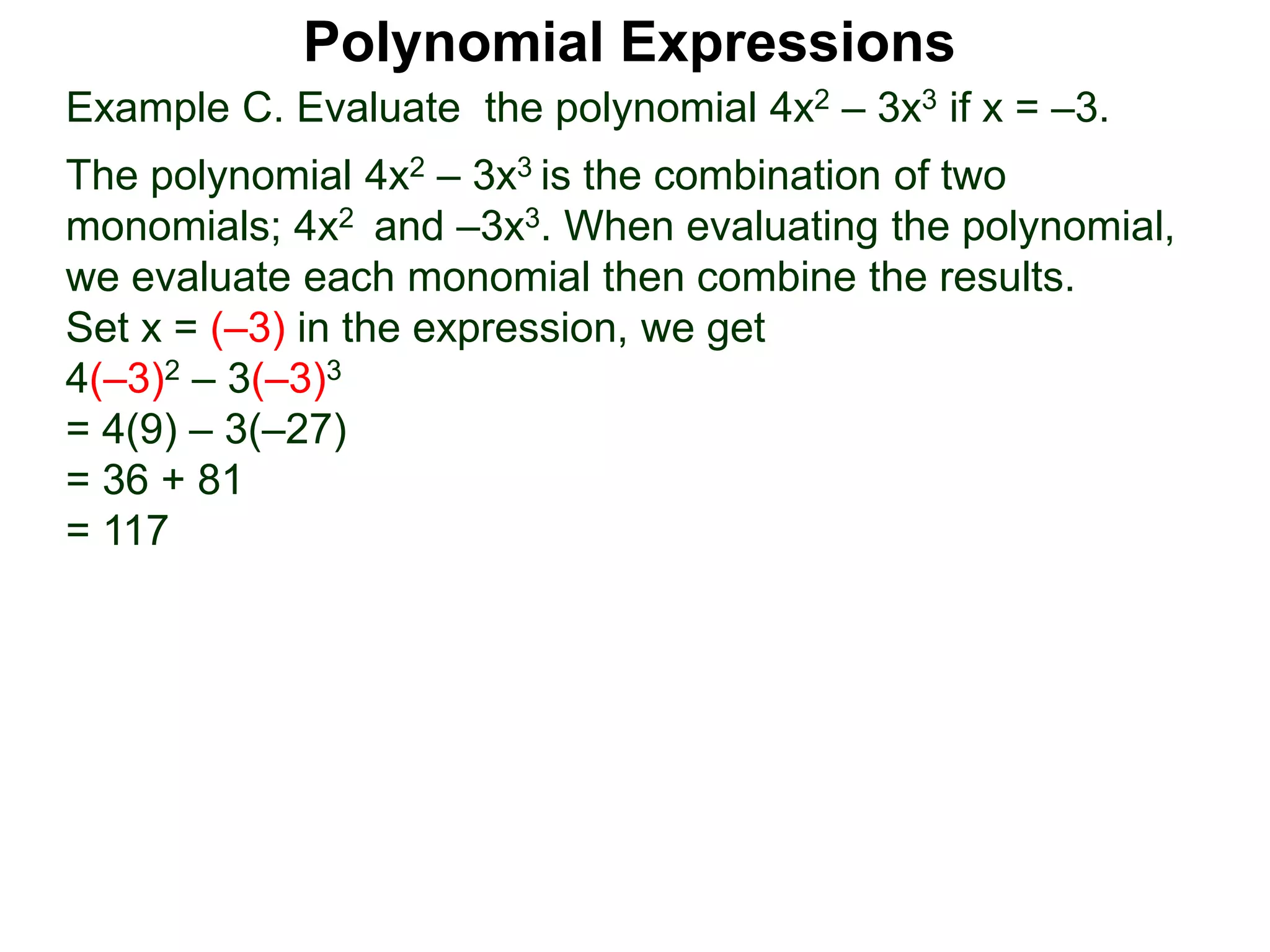 Example C. Evaluate the polynomial 4x2 – 3x3 if x = –3.
The polynomial 4x2 – 3x3 is the combination of two
monomials; 4x2 and –3x3. When evaluating the polynomial,
we evaluate each monomial then combine the results.
Set x = (–3) in the expression, we get
4(–3)2 – 3(–3)3
= 4(9) – 3(–27)
= 36 + 81
= 117
Polynomial Expressions
 