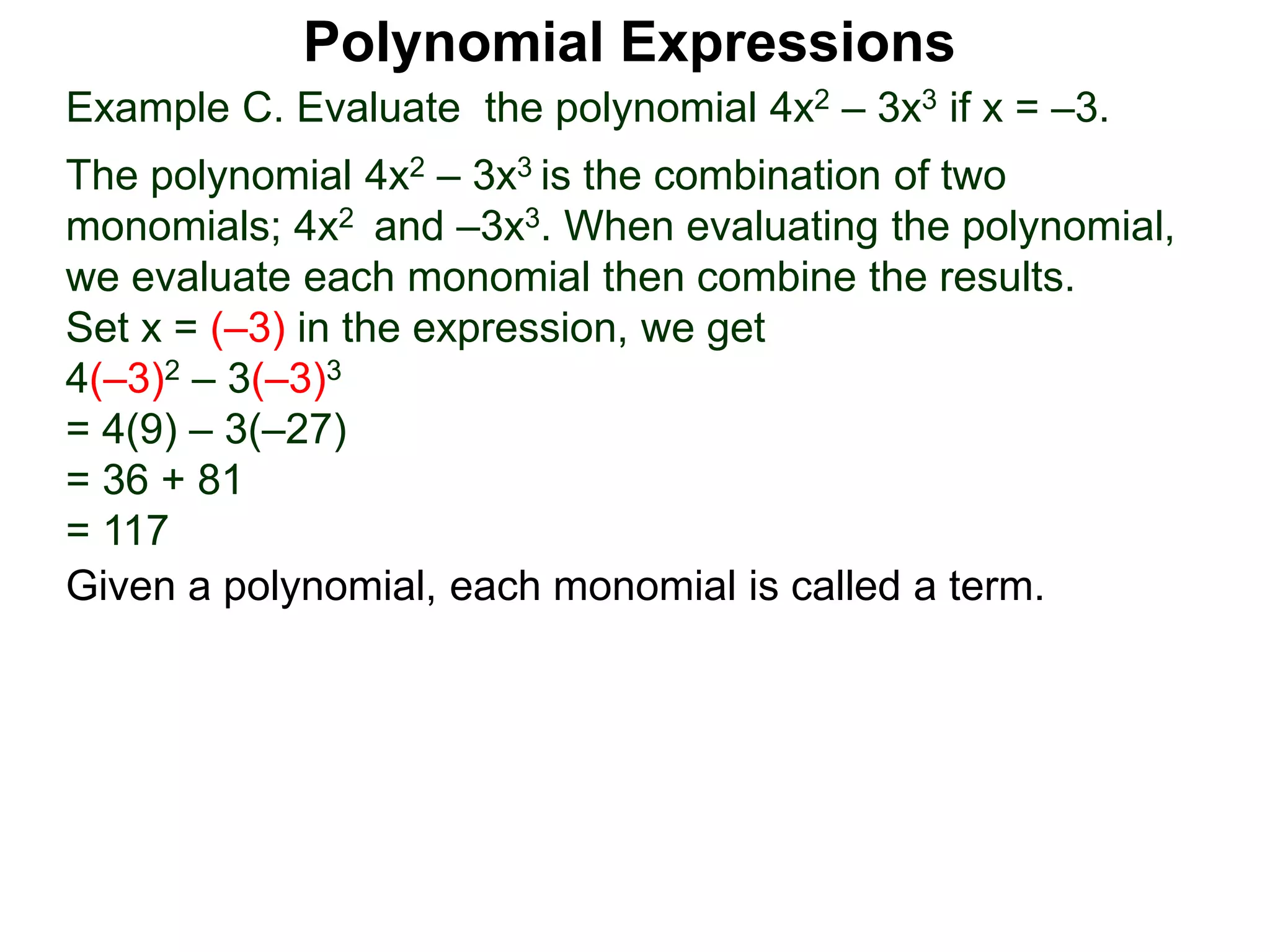 Example C. Evaluate the polynomial 4x2 – 3x3 if x = –3.
The polynomial 4x2 – 3x3 is the combination of two
monomials; 4x2 and –3x3. When evaluating the polynomial,
we evaluate each monomial then combine the results.
Set x = (–3) in the expression, we get
4(–3)2 – 3(–3)3
= 4(9) – 3(–27)
= 36 + 81
= 117
Given a polynomial, each monomial is called a term.
Polynomial Expressions
 