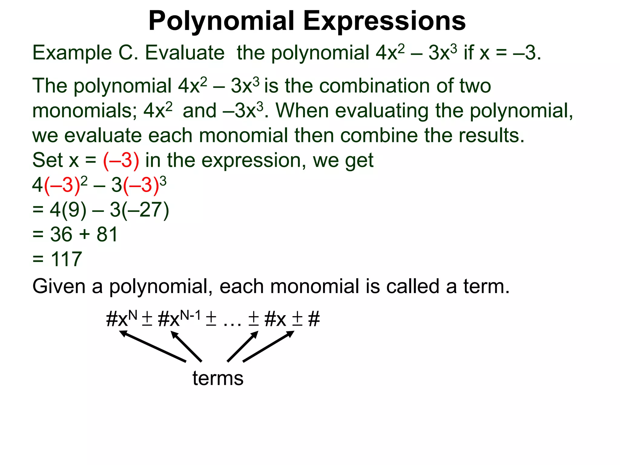 Example C. Evaluate the polynomial 4x2 – 3x3 if x = –3.
The polynomial 4x2 – 3x3 is the combination of two
monomials; 4x2 and –3x3. When evaluating the polynomial,
we evaluate each monomial then combine the results.
Set x = (–3) in the expression, we get
4(–3)2 – 3(–3)3
= 4(9) – 3(–27)
= 36 + 81
= 117
Given a polynomial, each monomial is called a term.
#xN ± #xN-1 ± … ± #x ± #
terms
Polynomial Expressions
 