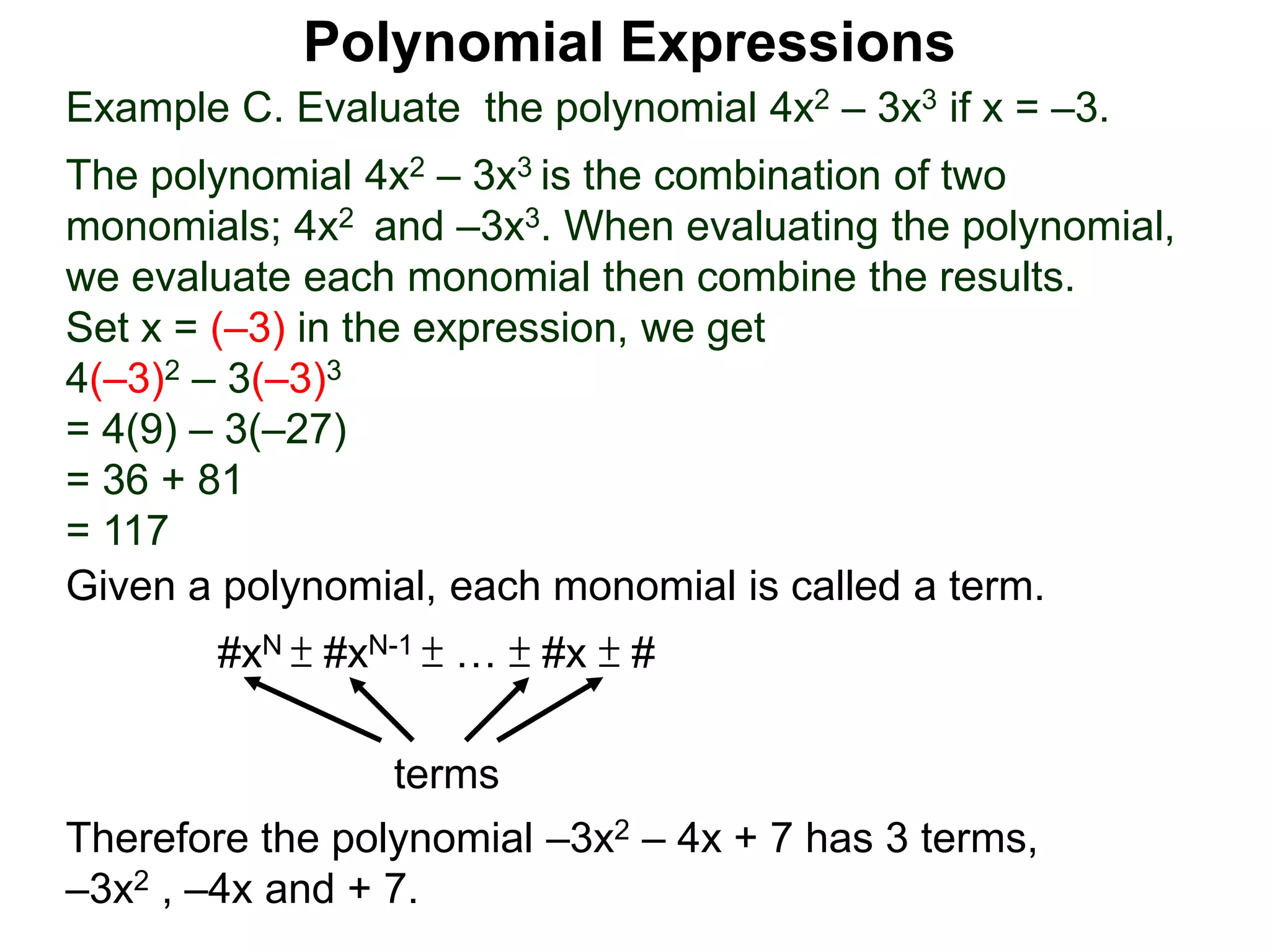 Example C. Evaluate the polynomial 4x2 – 3x3 if x = –3.
The polynomial 4x2 – 3x3 is the combination of two
monomials; 4x2 and –3x3. When evaluating the polynomial,
we evaluate each monomial then combine the results.
Set x = (–3) in the expression, we get
4(–3)2 – 3(–3)3
= 4(9) – 3(–27)
= 36 + 81
= 117
Given a polynomial, each monomial is called a term.
#xN ± #xN-1 ± … ± #x ± #
terms
Therefore the polynomial –3x2 – 4x + 7 has 3 terms,
–3x2 , –4x and + 7.
Polynomial Expressions
 