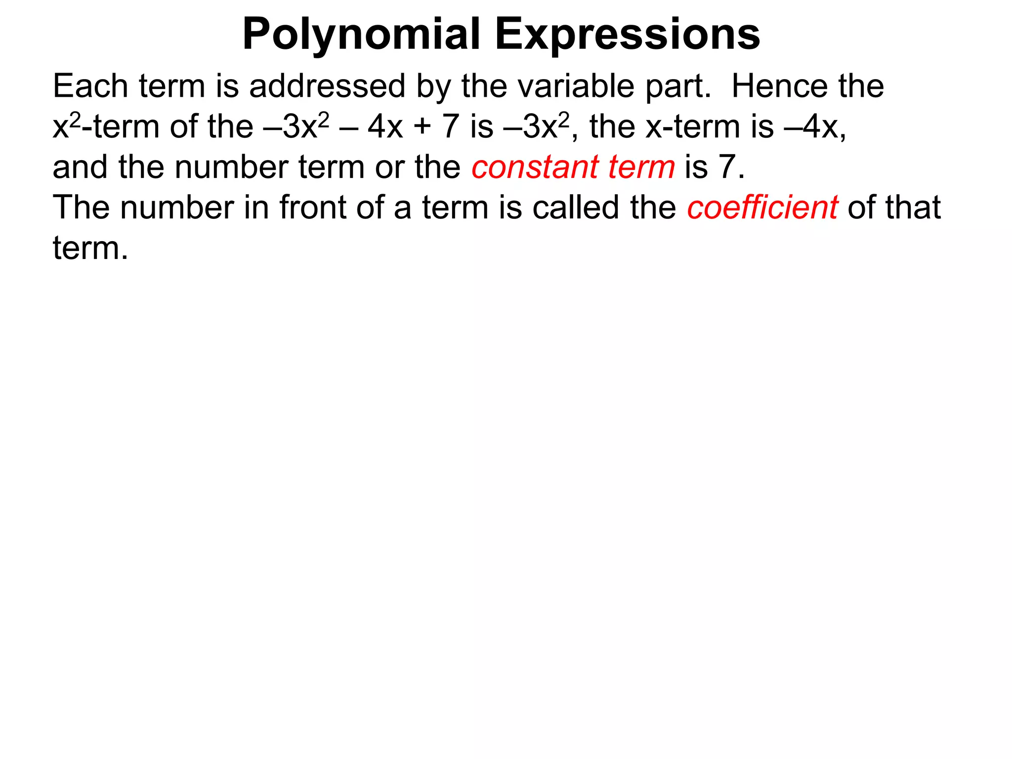 Each term is addressed by the variable part. Hence the
x2-term of the –3x2 – 4x + 7 is –3x2, the x-term is –4x,
and the number term or the constant term is 7.
The number in front of a term is called the coefficient of that
term.
Polynomial Expressions
 