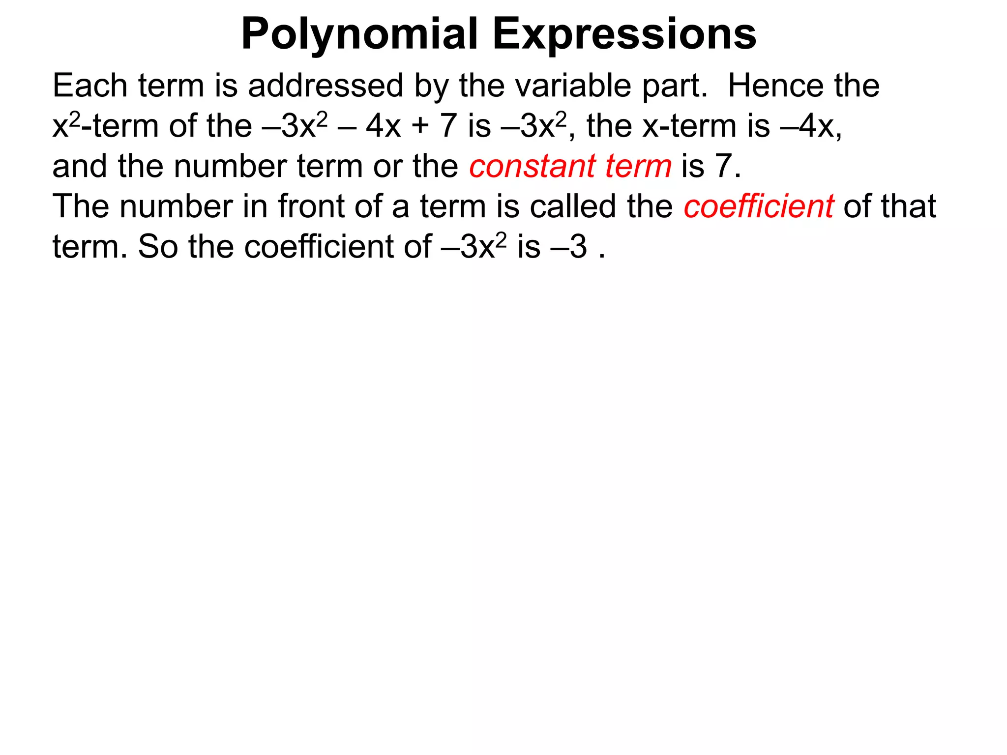 Each term is addressed by the variable part. Hence the
x2-term of the –3x2 – 4x + 7 is –3x2, the x-term is –4x,
and the number term or the constant term is 7.
The number in front of a term is called the coefficient of that
term. So the coefficient of –3x2 is –3 .
Polynomial Expressions
 