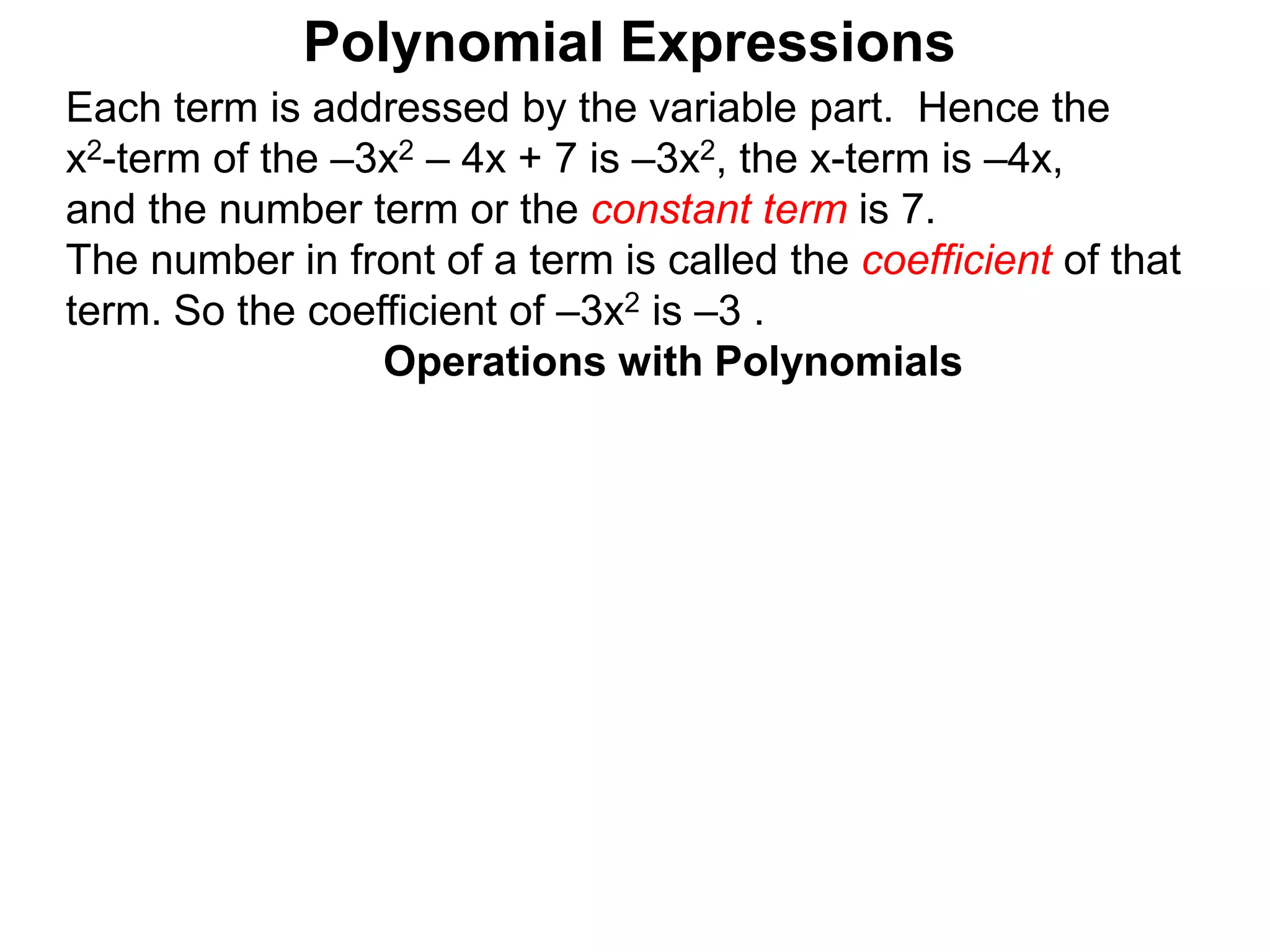 Each term is addressed by the variable part. Hence the
x2-term of the –3x2 – 4x + 7 is –3x2, the x-term is –4x,
and the number term or the constant term is 7.
The number in front of a term is called the coefficient of that
term. So the coefficient of –3x2 is –3 .
Operations with Polynomials
Polynomial Expressions
 