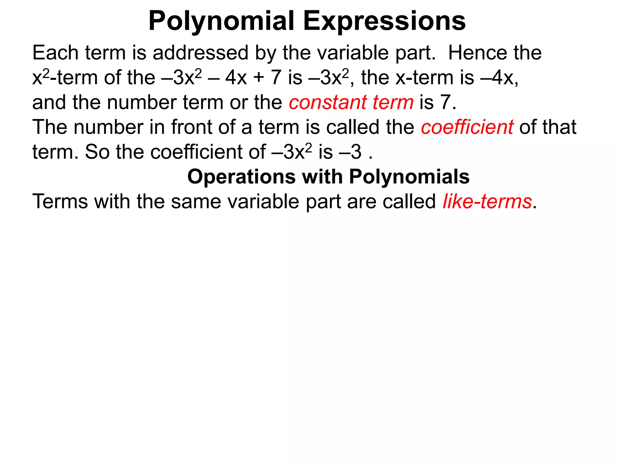Each term is addressed by the variable part. Hence the
x2-term of the –3x2 – 4x + 7 is –3x2, the x-term is –4x,
and the number term or the constant term is 7.
The number in front of a term is called the coefficient of that
term. So the coefficient of –3x2 is –3 .
Terms with the same variable part are called like-terms.
Operations with Polynomials
Polynomial Expressions
 