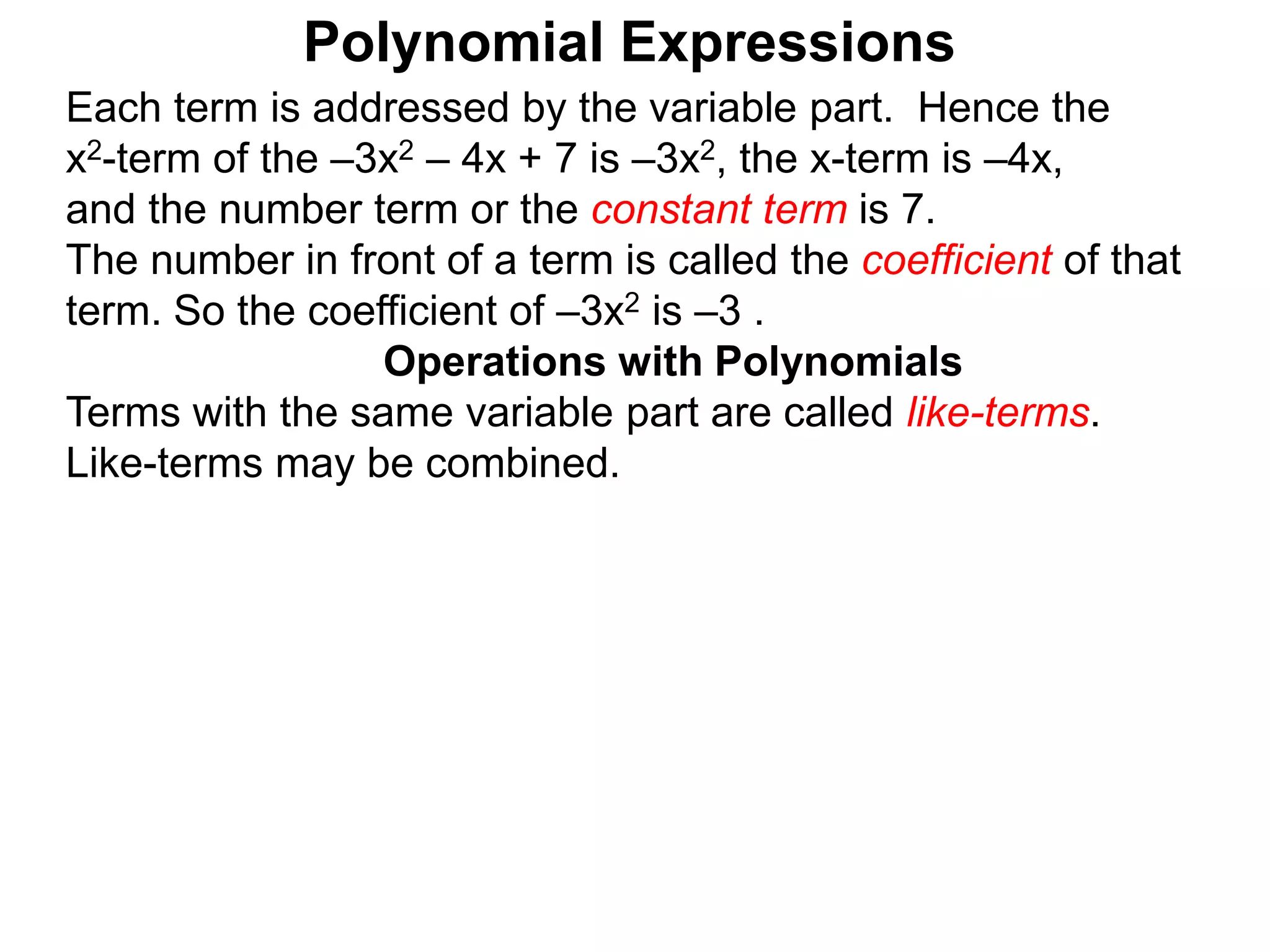 Each term is addressed by the variable part. Hence the
x2-term of the –3x2 – 4x + 7 is –3x2, the x-term is –4x,
and the number term or the constant term is 7.
The number in front of a term is called the coefficient of that
term. So the coefficient of –3x2 is –3 .
Terms with the same variable part are called like-terms.
Like-terms may be combined.
Operations with Polynomials
Polynomial Expressions
 