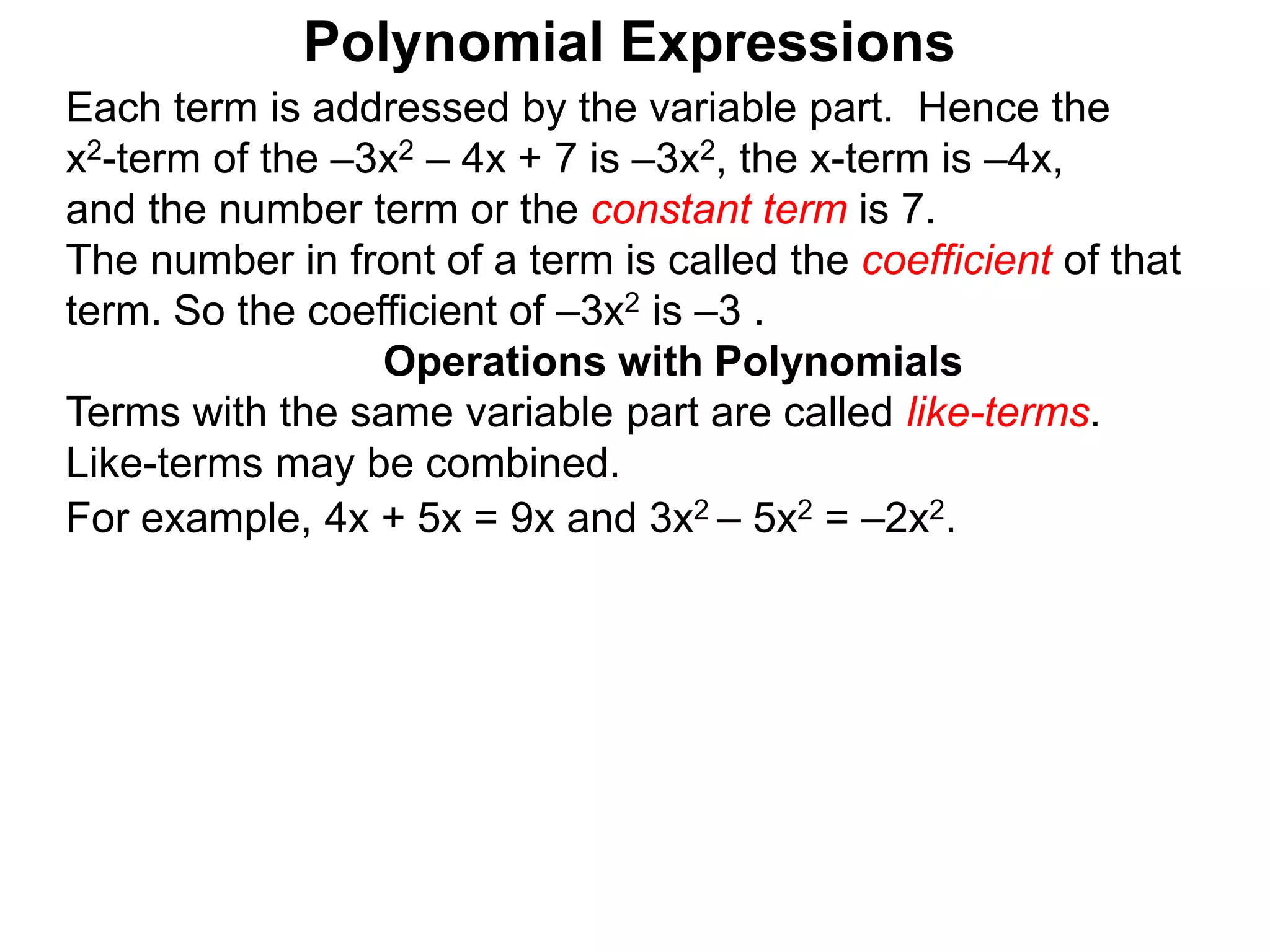 Each term is addressed by the variable part. Hence the
x2-term of the –3x2 – 4x + 7 is –3x2, the x-term is –4x,
and the number term or the constant term is 7.
The number in front of a term is called the coefficient of that
term. So the coefficient of –3x2 is –3 .
Terms with the same variable part are called like-terms.
Like-terms may be combined.
For example, 4x + 5x = 9x and 3x2 – 5x2 = –2x2.
Operations with Polynomials
Polynomial Expressions
 