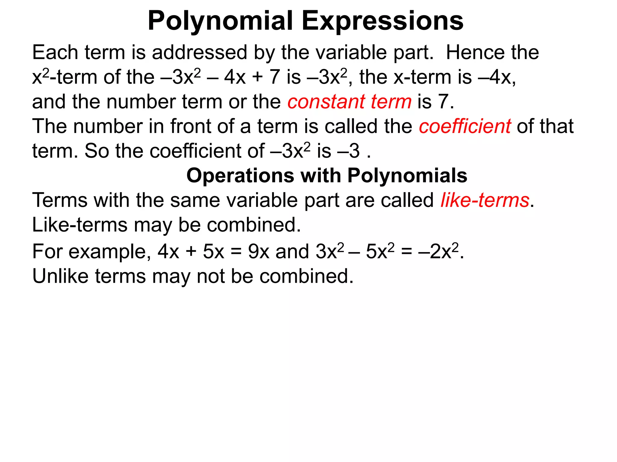 Each term is addressed by the variable part. Hence the
x2-term of the –3x2 – 4x + 7 is –3x2, the x-term is –4x,
and the number term or the constant term is 7.
The number in front of a term is called the coefficient of that
term. So the coefficient of –3x2 is –3 .
Terms with the same variable part are called like-terms.
Like-terms may be combined.
For example, 4x + 5x = 9x and 3x2 – 5x2 = –2x2.
Unlike terms may not be combined.
Operations with Polynomials
Polynomial Expressions
 