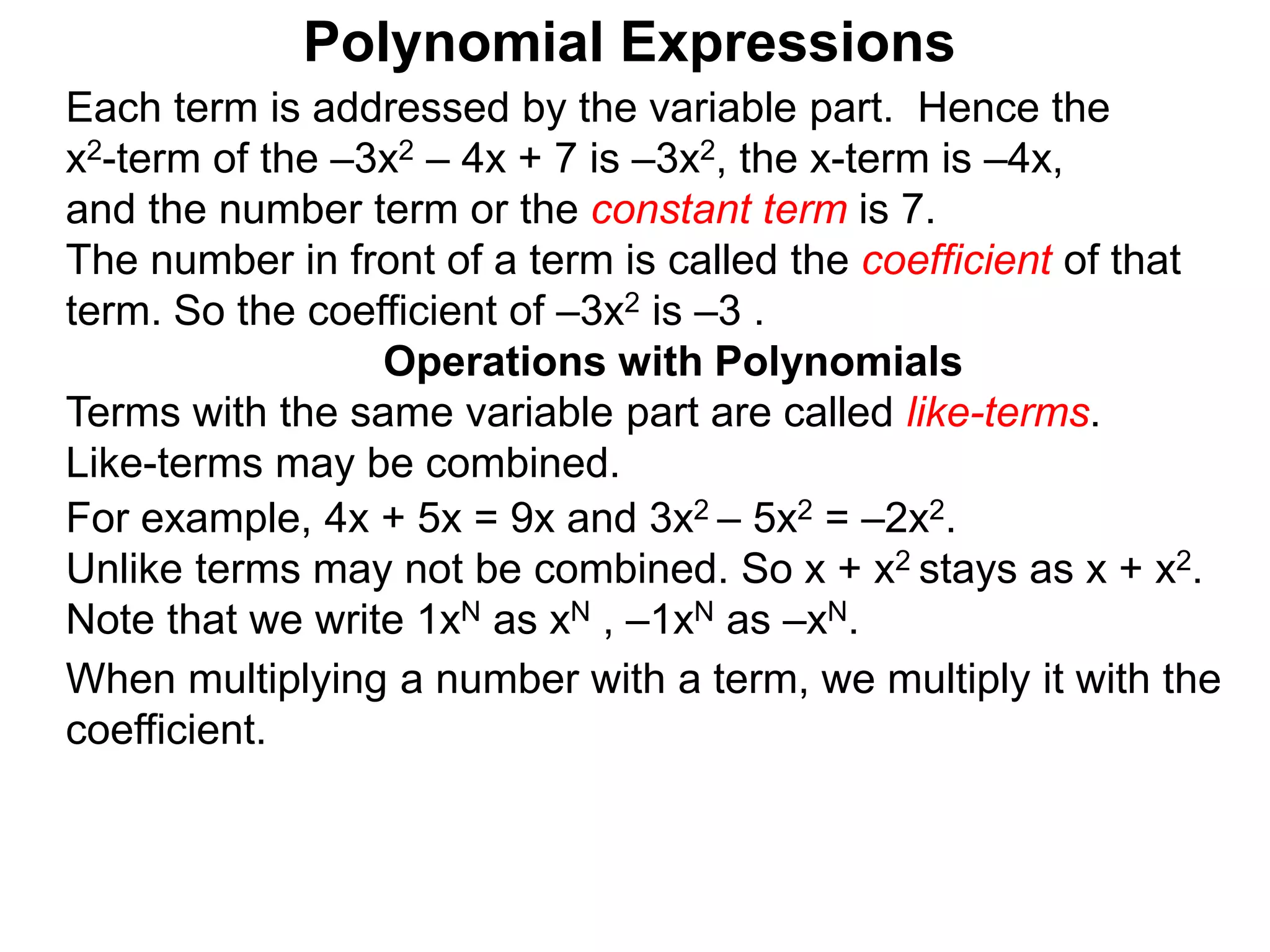 Each term is addressed by the variable part. Hence the
x2-term of the –3x2 – 4x + 7 is –3x2, the x-term is –4x,
and the number term or the constant term is 7.
The number in front of a term is called the coefficient of that
term. So the coefficient of –3x2 is –3 .
Terms with the same variable part are called like-terms.
Like-terms may be combined.
For example, 4x + 5x = 9x and 3x2 – 5x2 = –2x2.
Unlike terms may not be combined. So x + x2 stays as x + x2.
Note that we write 1xN as xN , –1xN as –xN.
When multiplying a number with a term, we multiply it with the
coefficient.
Operations with Polynomials
Polynomial Expressions
 