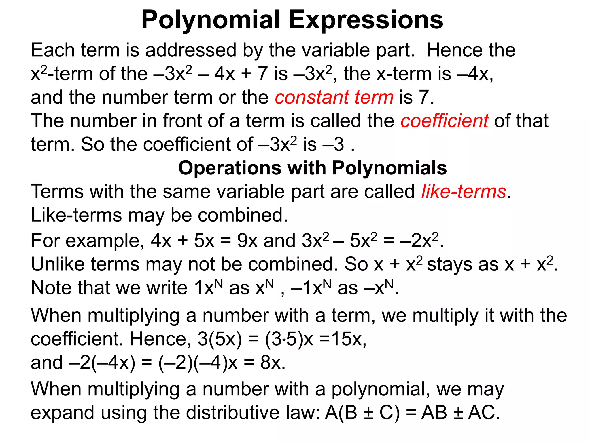 Each term is addressed by the variable part. Hence the
x2-term of the –3x2 – 4x + 7 is –3x2, the x-term is –4x,
and the number term or the constant term is 7.
The number in front of a term is called the coefficient of that
term. So the coefficient of –3x2 is –3 .
Terms with the same variable part are called like-terms.
Like-terms may be combined.
For example, 4x + 5x = 9x and 3x2 – 5x2 = –2x2.
Unlike terms may not be combined. So x + x2 stays as x + x2.
Note that we write 1xN as xN , –1xN as –xN.
When multiplying a number with a term, we multiply it with the
coefficient. Hence, 3(5x) = (3*5)x =15x,
and –2(–4x) = (–2)(–4)x = 8x.
Operations with Polynomials
When multiplying a number with a polynomial, we may
expand using the distributive law: A(B ± C) = AB ± AC.
Polynomial Expressions
 