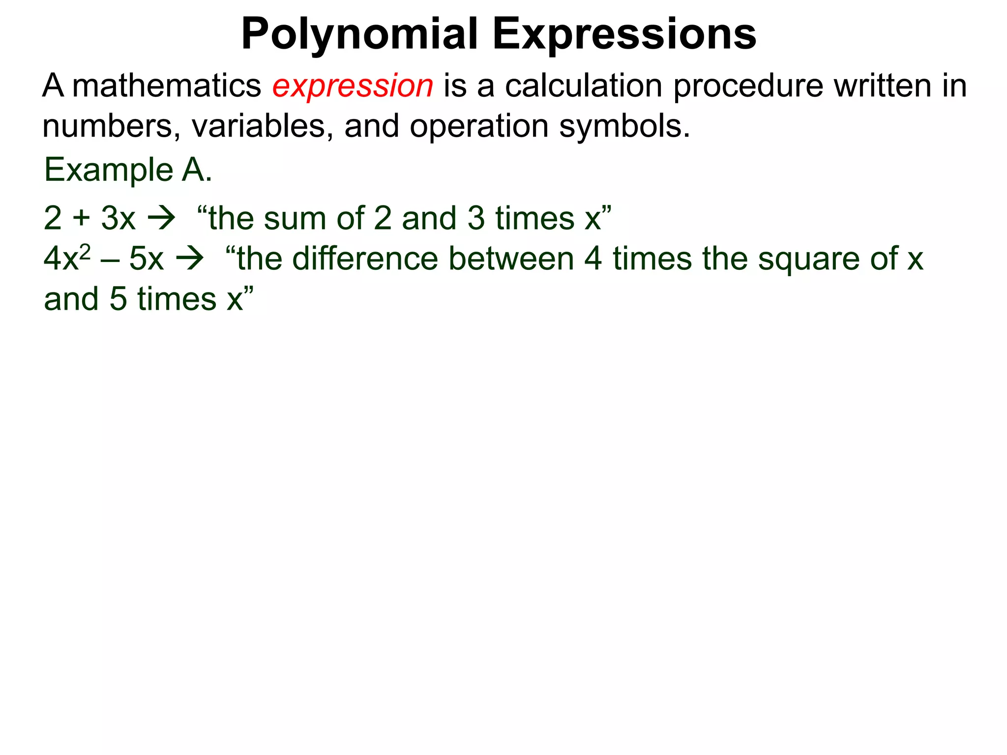 Example A.
2 + 3x  “the sum of 2 and 3 times x”
4x2 – 5x  “the difference between 4 times the square of x
and 5 times x”
A mathematics expression is a calculation procedure written in
numbers, variables, and operation symbols.
Polynomial Expressions
 