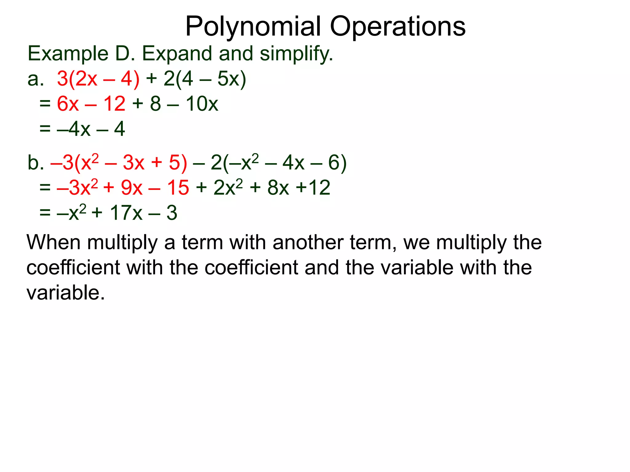 Example D. Expand and simplify.
a. 3(2x – 4) + 2(4 – 5x)
= 6x – 12 + 8 – 10x
= –4x – 4
b. –3(x2 – 3x + 5) – 2(–x2 – 4x – 6)
= –3x2 + 9x – 15 + 2x2 + 8x +12
= –x2 + 17x – 3
Polynomial Operations
When multiply a term with another term, we multiply the
coefficient with the coefficient and the variable with the
variable.
 