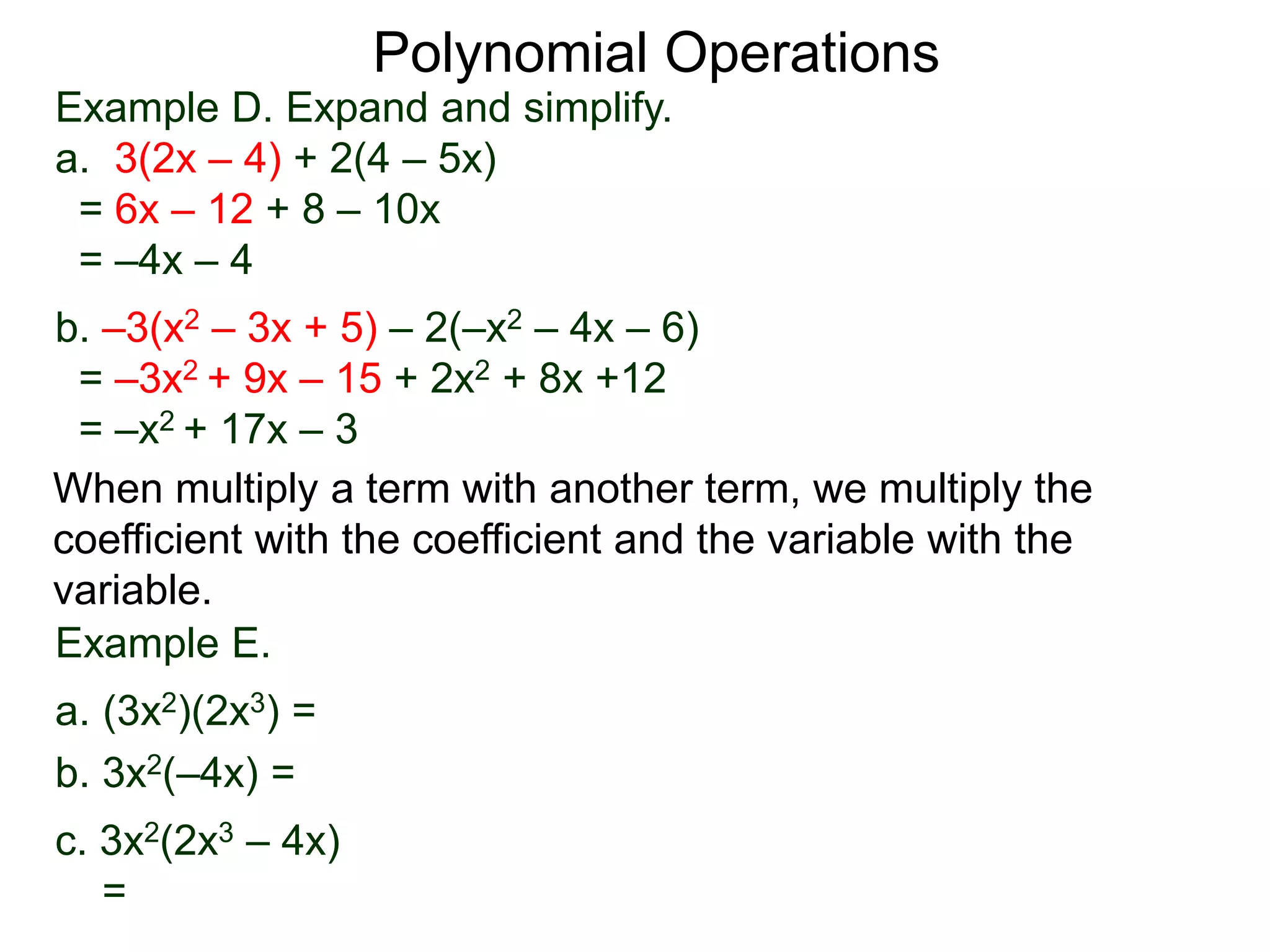 Example D. Expand and simplify.
a. 3(2x – 4) + 2(4 – 5x)
= 6x – 12 + 8 – 10x
= –4x – 4
b. –3(x2 – 3x + 5) – 2(–x2 – 4x – 6)
= –3x2 + 9x – 15 + 2x2 + 8x +12
= –x2 + 17x – 3
Polynomial Operations
When multiply a term with another term, we multiply the
coefficient with the coefficient and the variable with the
variable.
Example E.
a. (3x2)(2x3) =
b. 3x2(–4x) =
c. 3x2(2x3 – 4x)
=
 