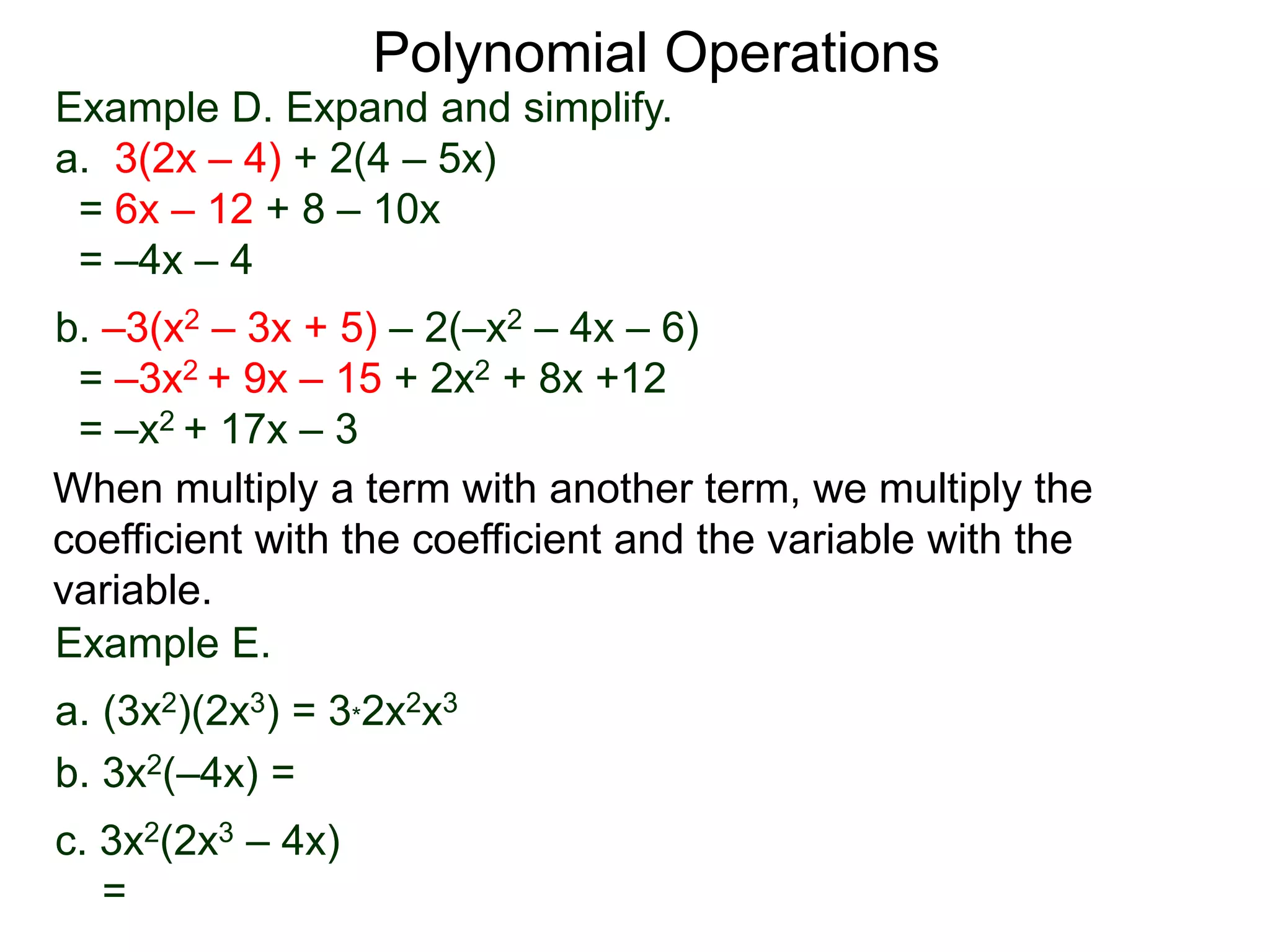 Example D. Expand and simplify.
a. 3(2x – 4) + 2(4 – 5x)
= 6x – 12 + 8 – 10x
= –4x – 4
b. –3(x2 – 3x + 5) – 2(–x2 – 4x – 6)
= –3x2 + 9x – 15 + 2x2 + 8x +12
= –x2 + 17x – 3
Polynomial Operations
When multiply a term with another term, we multiply the
coefficient with the coefficient and the variable with the
variable.
Example E.
a. (3x2)(2x3) = 3*2x2x3
b. 3x2(–4x) =
c. 3x2(2x3 – 4x)
=
 