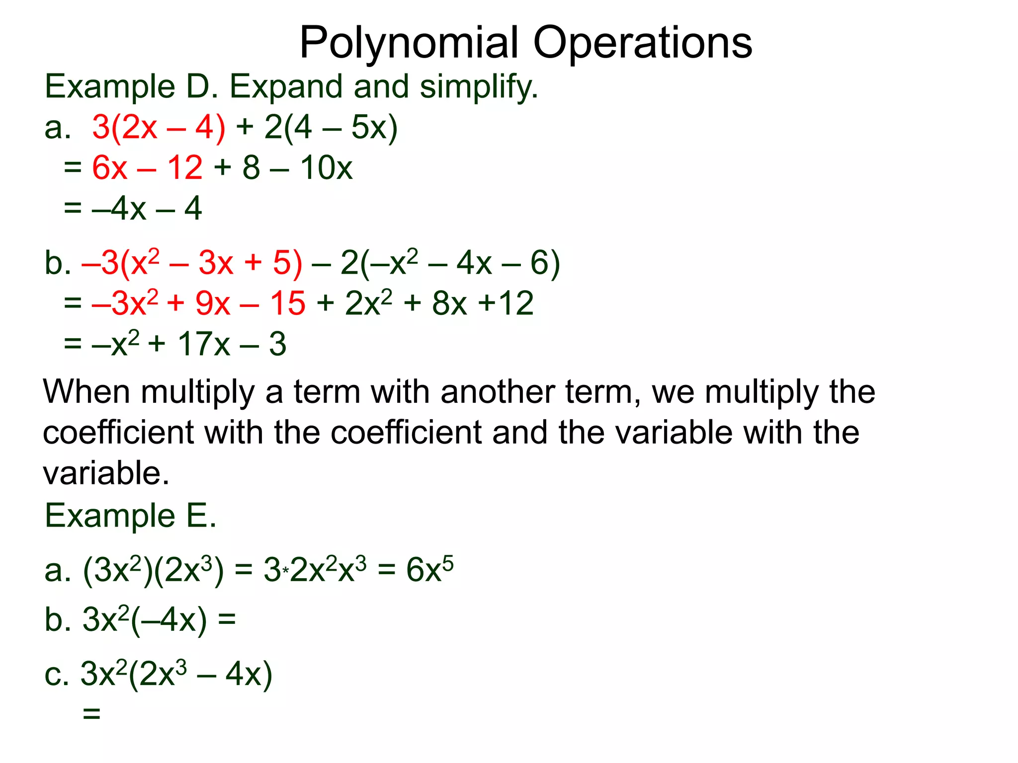 Example D. Expand and simplify.
a. 3(2x – 4) + 2(4 – 5x)
= 6x – 12 + 8 – 10x
= –4x – 4
b. –3(x2 – 3x + 5) – 2(–x2 – 4x – 6)
= –3x2 + 9x – 15 + 2x2 + 8x +12
= –x2 + 17x – 3
Polynomial Operations
When multiply a term with another term, we multiply the
coefficient with the coefficient and the variable with the
variable.
Example E.
a. (3x2)(2x3) = 3*2x2x3 = 6x5
b. 3x2(–4x) =
c. 3x2(2x3 – 4x)
=
 