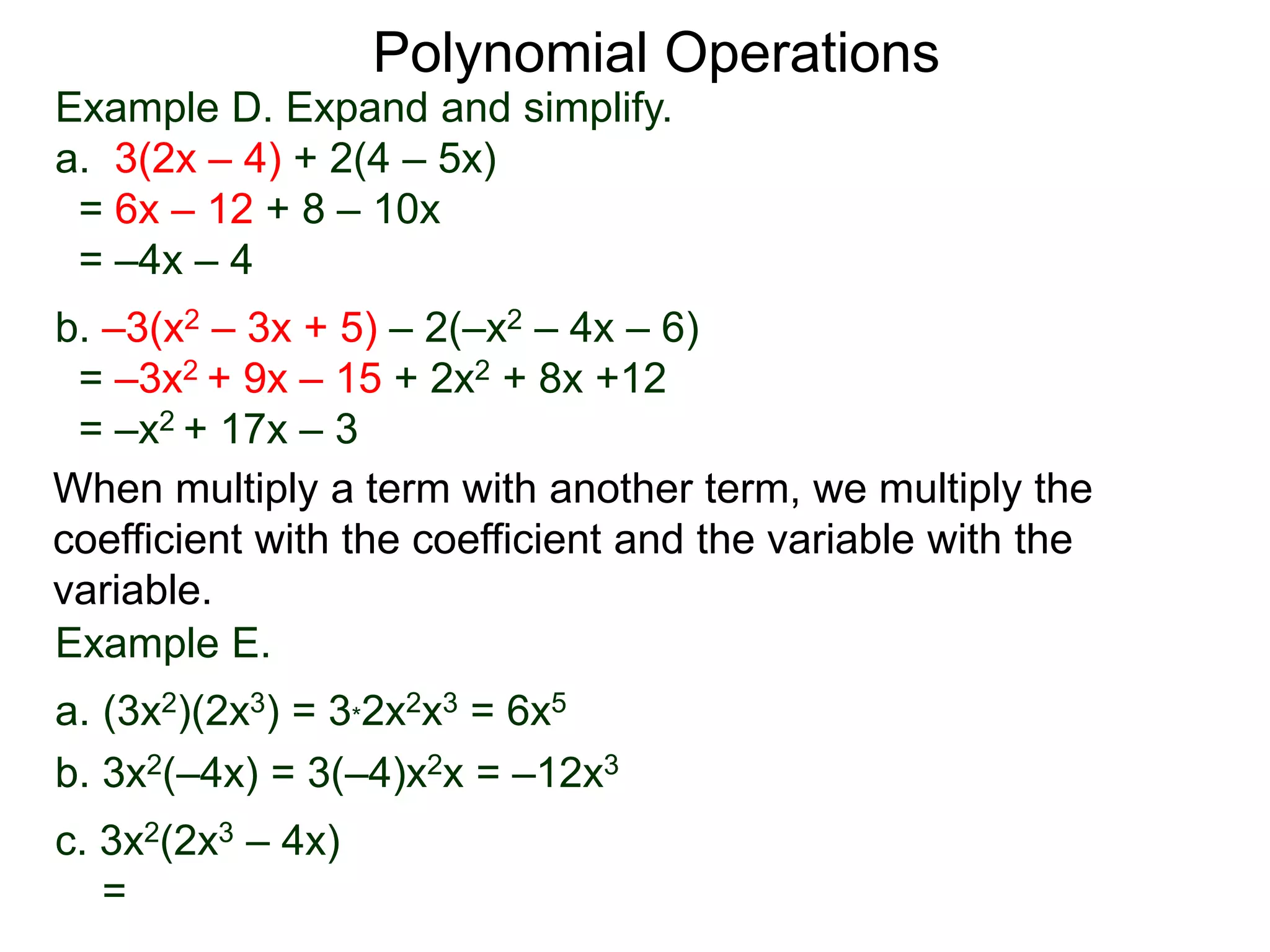 Example D. Expand and simplify.
a. 3(2x – 4) + 2(4 – 5x)
= 6x – 12 + 8 – 10x
= –4x – 4
b. –3(x2 – 3x + 5) – 2(–x2 – 4x – 6)
= –3x2 + 9x – 15 + 2x2 + 8x +12
= –x2 + 17x – 3
Polynomial Operations
When multiply a term with another term, we multiply the
coefficient with the coefficient and the variable with the
variable.
Example E.
a. (3x2)(2x3) = 3*2x2x3 = 6x5
b. 3x2(–4x) = 3(–4)x2x = –12x3
c. 3x2(2x3 – 4x)
=
 