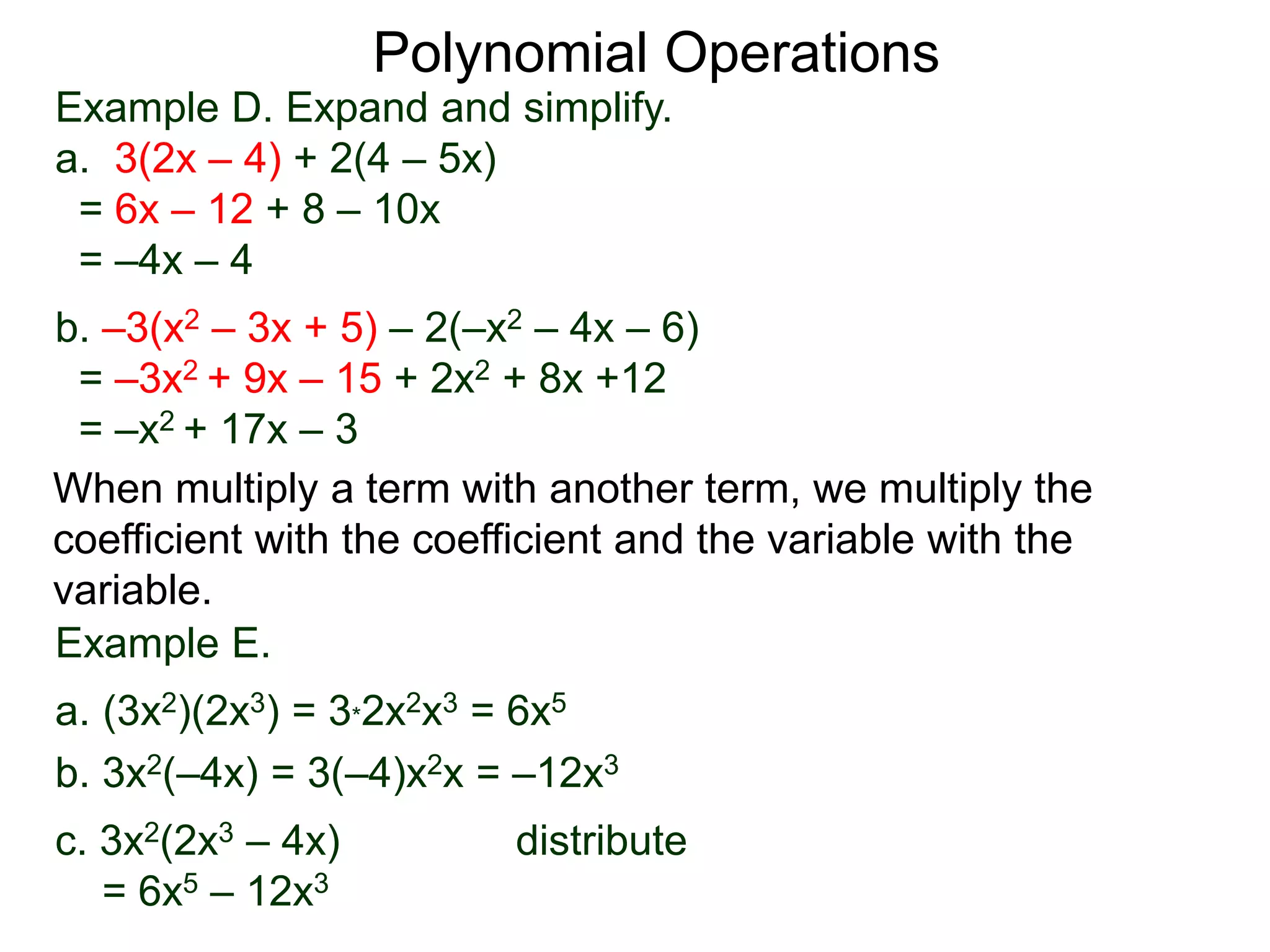 Example D. Expand and simplify.
a. 3(2x – 4) + 2(4 – 5x)
= 6x – 12 + 8 – 10x
= –4x – 4
b. –3(x2 – 3x + 5) – 2(–x2 – 4x – 6)
= –3x2 + 9x – 15 + 2x2 + 8x +12
= –x2 + 17x – 3
Polynomial Operations
When multiply a term with another term, we multiply the
coefficient with the coefficient and the variable with the
variable.
Example E.
a. (3x2)(2x3) = 3*2x2x3 = 6x5
b. 3x2(–4x) = 3(–4)x2x = –12x3
c. 3x2(2x3 – 4x) distribute
= 6x5 – 12x3
 