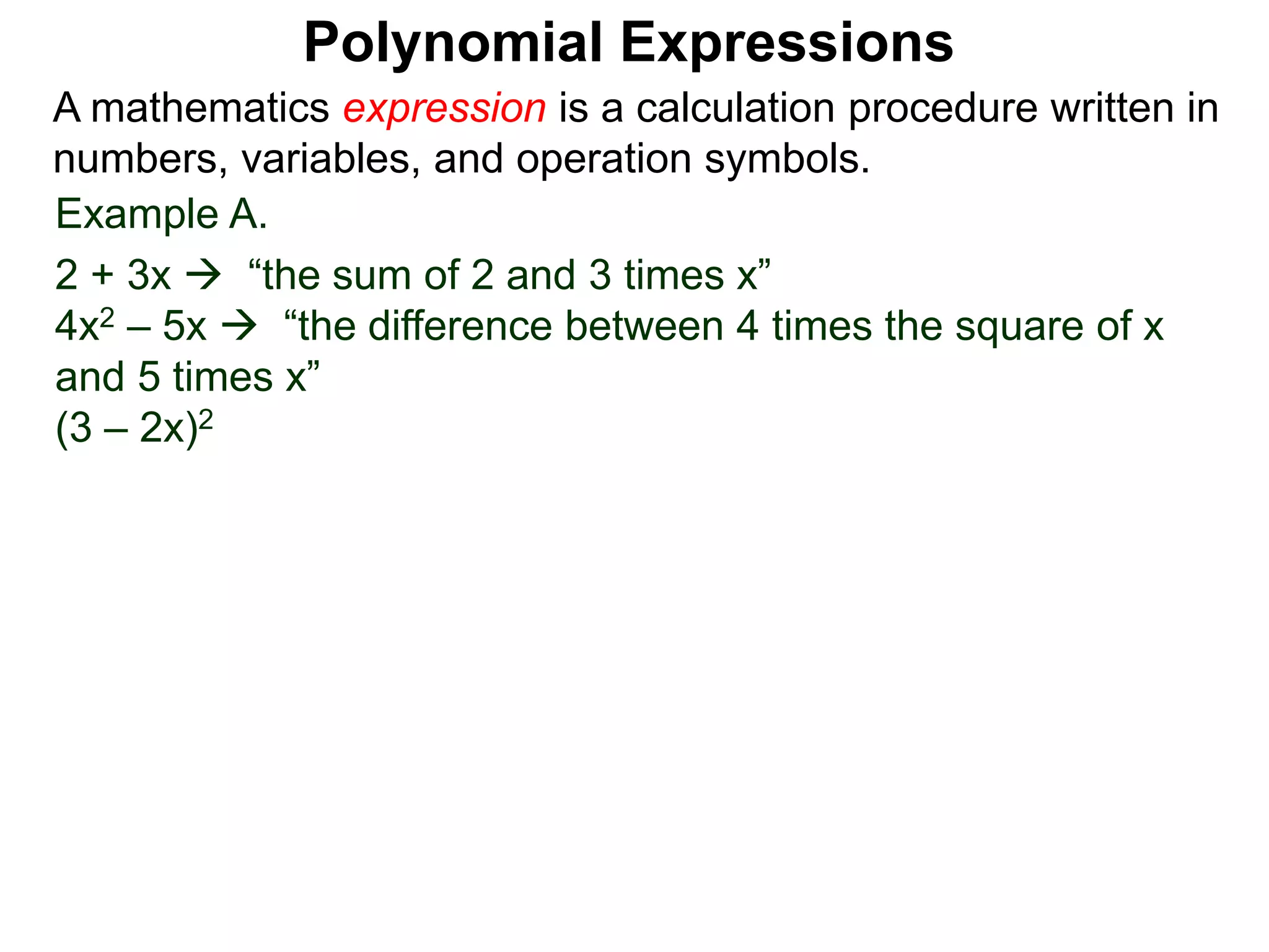 Example A.
2 + 3x  “the sum of 2 and 3 times x”
4x2 – 5x  “the difference between 4 times the square of x
and 5 times x”
(3 – 2x)2
A mathematics expression is a calculation procedure written in
numbers, variables, and operation symbols.
Polynomial Expressions
 