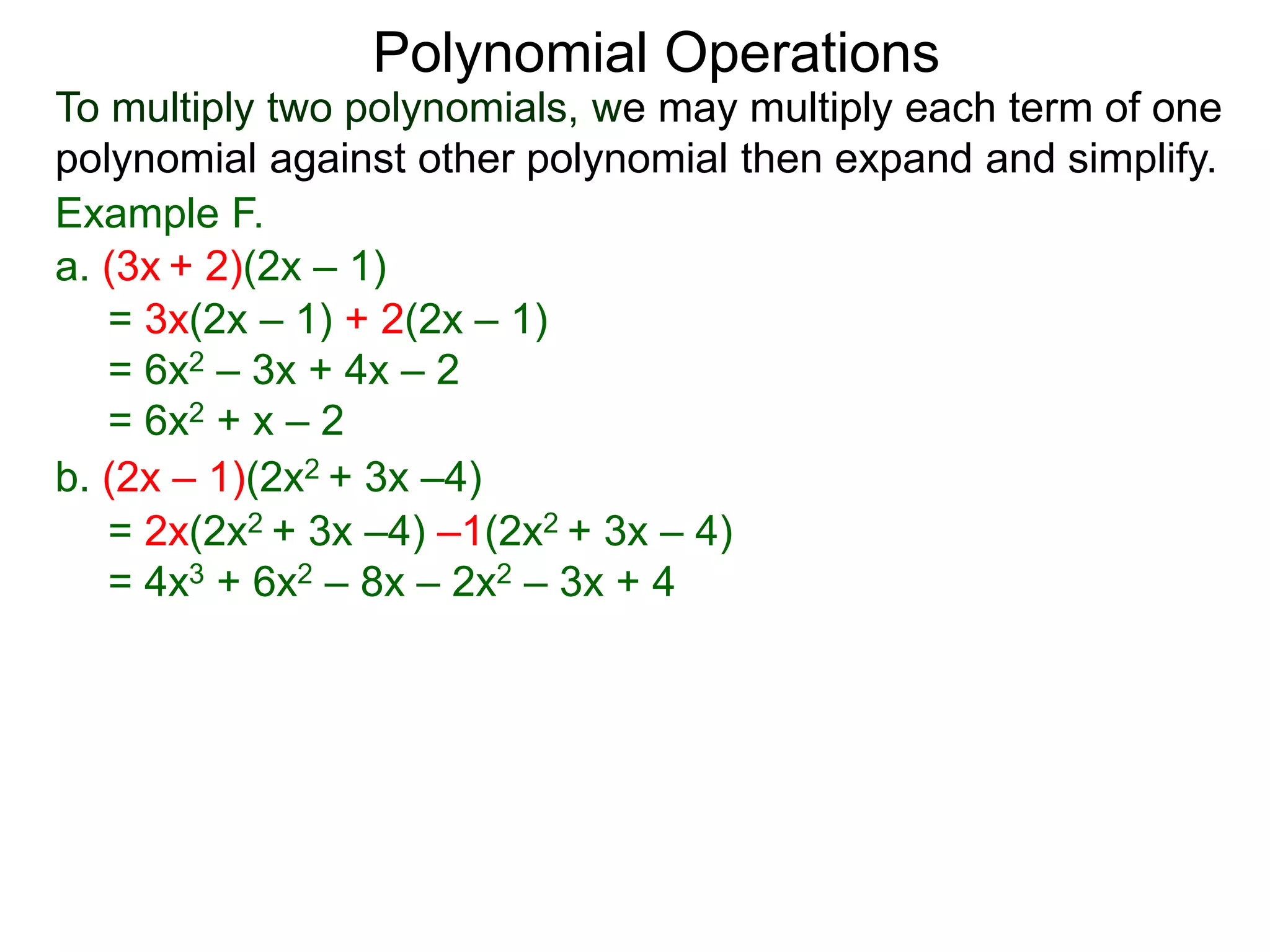 To multiply two polynomials, we may multiply each term of one
polynomial against other polynomial then expand and simplify.
Polynomial Operations
Example F.
b. (2x – 1)(2x2 + 3x –4)
= 3x(2x – 1) + 2(2x – 1)
= 6x2 – 3x + 4x – 2
= 6x2 + x – 2
= 2x(2x2 + 3x –4) –1(2x2 + 3x – 4)
= 4x3 + 6x2 – 8x – 2x2 – 3x + 4
a. (3x + 2)(2x – 1)
 
