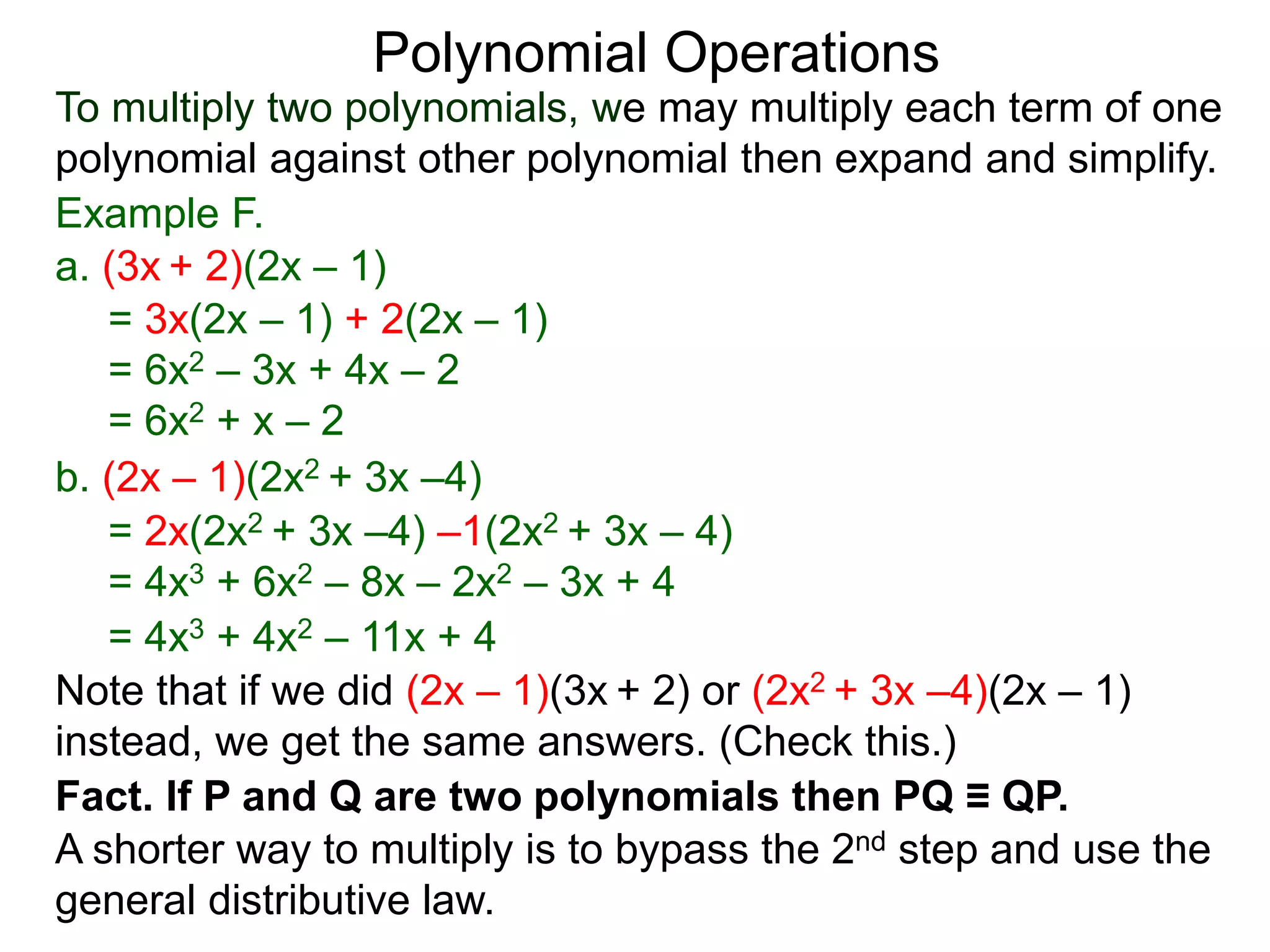 To multiply two polynomials, we may multiply each term of one
polynomial against other polynomial then expand and simplify.
Polynomial Operations
Example F.
b. (2x – 1)(2x2 + 3x –4)
= 3x(2x – 1) + 2(2x – 1)
= 6x2 – 3x + 4x – 2
= 6x2 + x – 2
= 2x(2x2 + 3x –4) –1(2x2 + 3x – 4)
= 4x3 + 6x2 – 8x – 2x2 – 3x + 4
= 4x3 + 4x2 – 11x + 4
a. (3x + 2)(2x – 1)
Note that if we did (2x – 1)(3x + 2) or (2x2 + 3x –4)(2x – 1)
instead, we get the same answers. (Check this.)
Fact. If P and Q are two polynomials then PQ ≡ QP.
A shorter way to multiply is to bypass the 2nd step and use the
general distributive law.
 