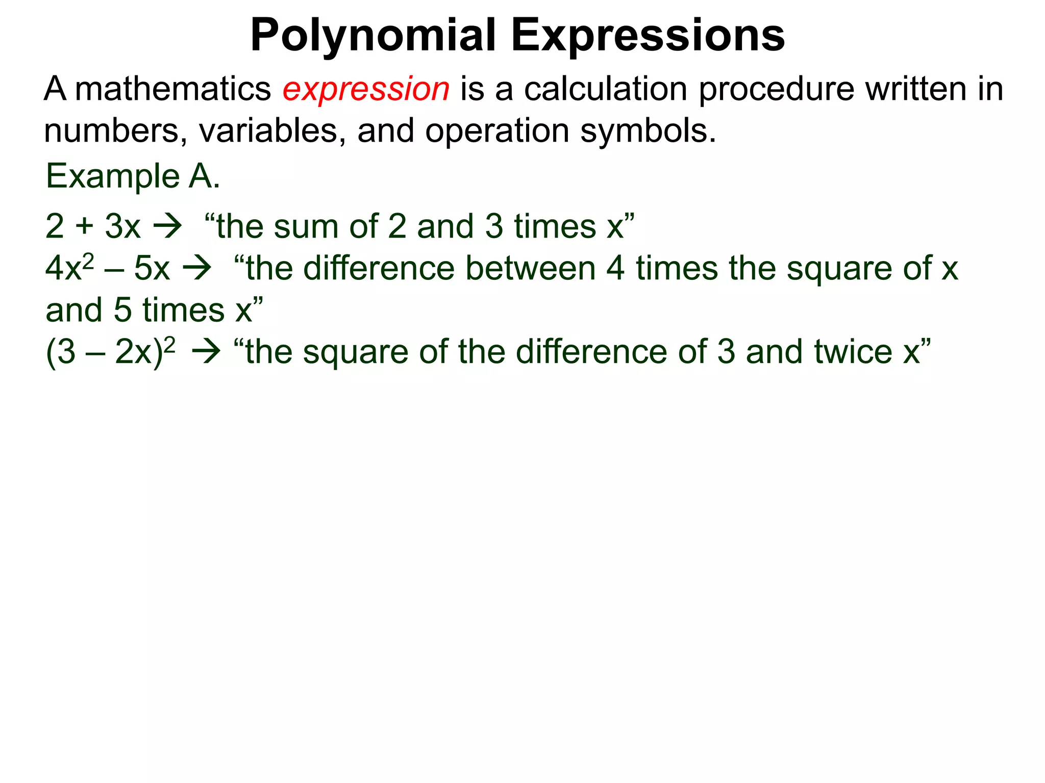 Example A.
2 + 3x  “the sum of 2 and 3 times x”
4x2 – 5x  “the difference between 4 times the square of x
and 5 times x”
(3 – 2x)2  “the square of the difference of 3 and twice x”
A mathematics expression is a calculation procedure written in
numbers, variables, and operation symbols.
Polynomial Expressions
 