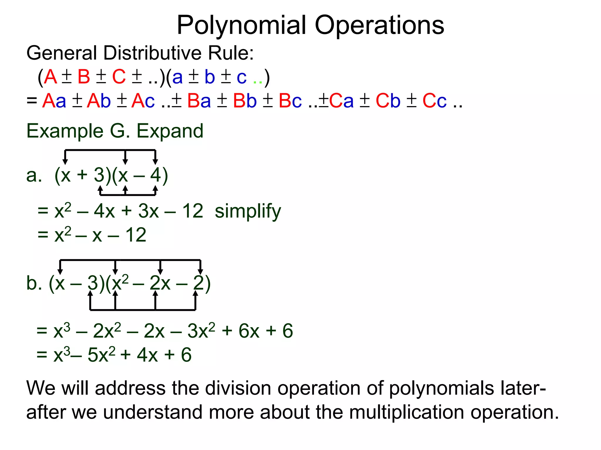 General Distributive Rule:
(A ± B ± C ± ..)(a ± b ± c ..)
= Aa ± Ab ± Ac ..± Ba ± Bb ± Bc ..±Ca ± Cb ± Cc ..
Example G. Expand
a. (x + 3)(x – 4)
= x2 – 4x + 3x – 12 simplify
= x2 – x – 12
b. (x – 3)(x2 – 2x – 2)
Polynomial Operations
= x3 – 2x2 – 2x – 3x2 + 6x + 6
= x3– 5x2 + 4x + 6
We will address the division operation of polynomials later-
after we understand more about the multiplication operation.
 