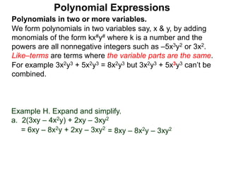 Polynomials in two or more variables.
We form polynomials in two variables say, x & y, by adding
monomials of the form kx#y# where k is a number and the
powers are all nonnegative integers such as –5x3y2 or 3x2.
Like–terms are terms where the variable parts are the same.
For example 3x2y3 + 5x2y3 = 8x2y3 but 3x2y3 + 5x3y3 can’t be
combined.
Polynomial Expressions
Example H. Expand and simplify.
a. 2(3xy – 4x2y) + 2xy – 3xy2
= 6xy – 8x2y + 2xy – 3xy2
= 8xy – 8x2y – 3xy2
 