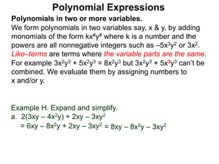 Polynomials in two or more variables.
We form polynomials in two variables say, x & y, by adding
monomials of the form kx#y# where k is a number and the
powers are all nonnegative integers such as –5x3y2 or 3x2.
Like–terms are terms where the variable parts are the same.
For example 3x2y3 + 5x2y3 = 8x2y3 but 3x2y3 + 5x3y3 can’t be
combined. We evaluate them by assigning numbers to
x and/or y.
Polynomial Expressions
Example H. Expand and simplify.
a. 2(3xy – 4x2y) + 2xy – 3xy2
= 6xy – 8x2y + 2xy – 3xy2
= 8xy – 8x2y – 3xy2
 