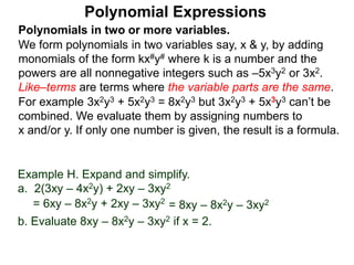 Polynomials in two or more variables.
We form polynomials in two variables say, x & y, by adding
monomials of the form kx#y# where k is a number and the
powers are all nonnegative integers such as –5x3y2 or 3x2.
Like–terms are terms where the variable parts are the same.
For example 3x2y3 + 5x2y3 = 8x2y3 but 3x2y3 + 5x3y3 can’t be
combined. We evaluate them by assigning numbers to
x and/or y. If only one number is given, the result is a formula.
Polynomial Expressions
Example H. Expand and simplify.
a. 2(3xy – 4x2y) + 2xy – 3xy2
= 6xy – 8x2y + 2xy – 3xy2
= 8xy – 8x2y – 3xy2
b. Evaluate 8xy – 8x2y – 3xy2 if x = 2.
 