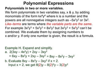 Polynomials in two or more variables.
We form polynomials in two variables say, x & y, by adding
monomials of the form kx#y# where k is a number and the
powers are all nonnegative integers such as –5x3y2 or 3x2.
Like–terms are terms where the variable parts are the same.
For example 3x2y3 + 5x2y3 = 8x2y3 but 3x2y3 + 5x3y3 can’t be
combined. We evaluate them by assigning numbers to
x and/or y. If only one number is given, the result is a formula.
Polynomial Expressions
Example H. Expand and simplify.
a. 2(3xy – 4x2y) + 2xy – 3xy2
= 6xy – 8x2y + 2xy – 3xy2
= 8xy – 8x2y – 3xy2
b. Evaluate 8xy – 8x2y – 3xy2 if x = 2.
Input x = 2, we get 8(2)y – 8(2)2y – 3(2)y2
 