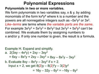 Polynomials in two or more variables.
We form polynomials in two variables say, x & y, by adding
monomials of the form kx#y# where k is a number and the
powers are all nonnegative integers such as –5x3y2 or 3x2.
Like–terms are terms where the variable parts are the same.
For example 3x2y3 + 5x2y3 = 8x2y3 but 3x2y3 + 5x3y3 can’t be
combined. We evaluate them by assigning numbers to
x and/or y. If only one number is given, the result is a formula.
Polynomial Expressions
Example H. Expand and simplify.
a. 2(3xy – 4x2y) + 2xy – 3xy2
= 6xy – 8x2y + 2xy – 3xy2
= 8xy – 8x2y – 3xy2
b. Evaluate 8xy – 8x2y – 3xy2 if x = 2.
Input x = 2, we get 8(2)y – 8(2)2y – 3(2)y2
= 16y – 32y – 6y2 = –16y – 6y2
 