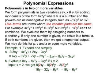 Polynomials in two or more variables.
We form polynomials in two variables say, x & y, by adding
monomials of the form kx#y# where k is a number and the
powers are all nonnegative integers such as –5x3y2 or 3x2.
Like–terms are terms where the variable parts are the same.
For example 3x2y3 + 5x2y3 = 8x2y3 but 3x2y3 + 5x3y3 can’t be
combined. We evaluate them by assigning numbers to
x and/or y. If only one number is given, the result is a formula.
If both numbers are given, then we get a numerical output.
We may do this for x, y and z or even more variables.
Polynomial Expressions
Example H. Expand and simplify.
a. 2(3xy – 4x2y) + 2xy – 3xy2
= 6xy – 8x2y + 2xy – 3xy2
= 8xy – 8x2y – 3xy2
b. Evaluate 8xy – 8x2y – 3xy2 if x = 2.
Input x = 2, we get 8(2)y – 8(2)2y – 3(2)y2
= 16y – 32y – 6y2 = –16y – 6y2
 