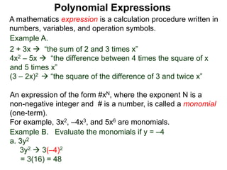 Example A.
2 + 3x  “the sum of 2 and 3 times x”
4x2 – 5x  “the difference between 4 times the square of x
and 5 times x”
(3 – 2x)2  “the square of the difference of 3 and twice x”
A mathematics expression is a calculation procedure written in
numbers, variables, and operation symbols.
Example B. Evaluate the monomials if y = –4
a. 3y2
3y2  3(–4)2
= 3(16) = 48
An expression of the form #xN, where the exponent N is a
non-negative integer and # is a number, is called a monomial
(one-term).
For example, 3x2, –4x3, and 5x6 are monomials.
Polynomial Expressions
 