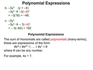 b. –3y2 (y = –4)
–3y2  –3(–4)2
= –3(16) = –48.
c. –3y3
–3y3  – 3(–4)3
= – 3(–64) = 192
The sum of monomials are called polynomials (many-terms),
these are expressions of the form
#xN ± #xN-1 ± … ± #x1 ± #
where # can be any number.
For example, 4x + 7,
Polynomial Expressions
Polynomial Expressions
 