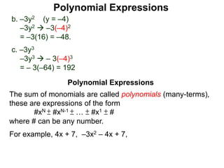 b. –3y2 (y = –4)
–3y2  –3(–4)2
= –3(16) = –48.
c. –3y3
–3y3  – 3(–4)3
= – 3(–64) = 192
The sum of monomials are called polynomials (many-terms),
these are expressions of the form
#xN ± #xN-1 ± … ± #x1 ± #
where # can be any number.
For example, 4x + 7, –3x2 – 4x + 7,
Polynomial Expressions
Polynomial Expressions
 