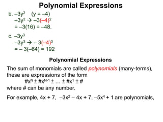 b. –3y2 (y = –4)
–3y2  –3(–4)2
= –3(16) = –48.
c. –3y3
–3y3  – 3(–4)3
= – 3(–64) = 192
The sum of monomials are called polynomials (many-terms),
these are expressions of the form
#xN ± #xN-1 ± … ± #x1 ± #
where # can be any number.
For example, 4x + 7, –3x2 – 4x + 7, –5x4 + 1 are polynomials,
Polynomial Expressions
Polynomial Expressions
 