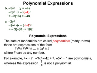 b. –3y2 (y = –4)
–3y2  –3(–4)2
= –3(16) = –48.
c. –3y3
–3y3  – 3(–4)3
= – 3(–64) = 192
The sum of monomials are called polynomials (many-terms),
these are expressions of the form
#xN ± #xN-1 ± … ± #x1 ± #
where # can be any number.
For example, 4x + 7, –3x2 – 4x + 7, –5x4 + 1 are polynomials,
x
1
is not a polynomial.whereas the expression
Polynomial Expressions
Polynomial Expressions
 