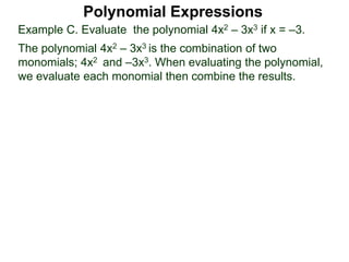 Example C. Evaluate the polynomial 4x2 – 3x3 if x = –3.
The polynomial 4x2 – 3x3 is the combination of two
monomials; 4x2 and –3x3. When evaluating the polynomial,
we evaluate each monomial then combine the results.
Polynomial Expressions
 