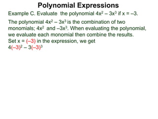 Example C. Evaluate the polynomial 4x2 – 3x3 if x = –3.
The polynomial 4x2 – 3x3 is the combination of two
monomials; 4x2 and –3x3. When evaluating the polynomial,
we evaluate each monomial then combine the results.
Set x = (–3) in the expression, we get
4(–3)2 – 3(–3)3
Polynomial Expressions
 