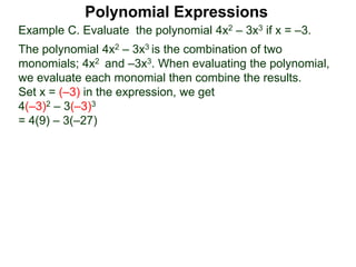 Example C. Evaluate the polynomial 4x2 – 3x3 if x = –3.
The polynomial 4x2 – 3x3 is the combination of two
monomials; 4x2 and –3x3. When evaluating the polynomial,
we evaluate each monomial then combine the results.
Set x = (–3) in the expression, we get
4(–3)2 – 3(–3)3
= 4(9) – 3(–27)
Polynomial Expressions
 