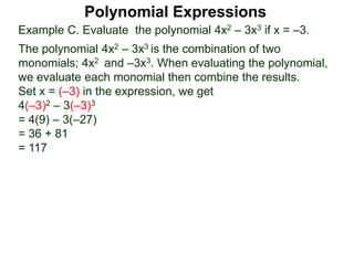 Example C. Evaluate the polynomial 4x2 – 3x3 if x = –3.
The polynomial 4x2 – 3x3 is the combination of two
monomials; 4x2 and –3x3. When evaluating the polynomial,
we evaluate each monomial then combine the results.
Set x = (–3) in the expression, we get
4(–3)2 – 3(–3)3
= 4(9) – 3(–27)
= 36 + 81
= 117
Polynomial Expressions
 