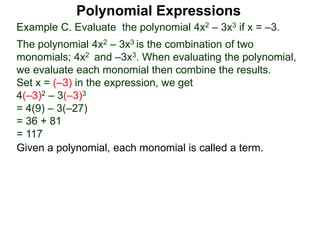 Example C. Evaluate the polynomial 4x2 – 3x3 if x = –3.
The polynomial 4x2 – 3x3 is the combination of two
monomials; 4x2 and –3x3. When evaluating the polynomial,
we evaluate each monomial then combine the results.
Set x = (–3) in the expression, we get
4(–3)2 – 3(–3)3
= 4(9) – 3(–27)
= 36 + 81
= 117
Given a polynomial, each monomial is called a term.
Polynomial Expressions
 