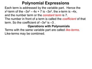 Each term is addressed by the variable part. Hence the
x2-term of the –3x2 – 4x + 7 is –3x2, the x-term is –4x,
and the number term or the constant term is 7.
The number in front of a term is called the coefficient of that
term. So the coefficient of –3x2 is –3 .
Terms with the same variable part are called like-terms.
Like-terms may be combined.
Operations with Polynomials
Polynomial Expressions
 