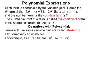 Each term is addressed by the variable part. Hence the
x2-term of the –3x2 – 4x + 7 is –3x2, the x-term is –4x,
and the number term or the constant term is 7.
The number in front of a term is called the coefficient of that
term. So the coefficient of –3x2 is –3 .
Terms with the same variable part are called like-terms.
Like-terms may be combined.
For example, 4x + 5x = 9x and 3x2 – 5x2 = –2x2.
Operations with Polynomials
Polynomial Expressions
 