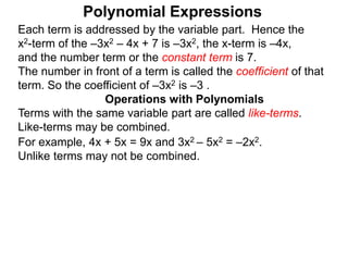 Each term is addressed by the variable part. Hence the
x2-term of the –3x2 – 4x + 7 is –3x2, the x-term is –4x,
and the number term or the constant term is 7.
The number in front of a term is called the coefficient of that
term. So the coefficient of –3x2 is –3 .
Terms with the same variable part are called like-terms.
Like-terms may be combined.
For example, 4x + 5x = 9x and 3x2 – 5x2 = –2x2.
Unlike terms may not be combined.
Operations with Polynomials
Polynomial Expressions
 