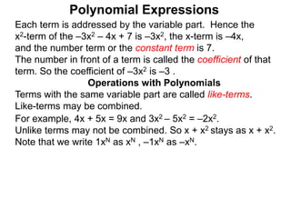 Each term is addressed by the variable part. Hence the
x2-term of the –3x2 – 4x + 7 is –3x2, the x-term is –4x,
and the number term or the constant term is 7.
The number in front of a term is called the coefficient of that
term. So the coefficient of –3x2 is –3 .
Terms with the same variable part are called like-terms.
Like-terms may be combined.
For example, 4x + 5x = 9x and 3x2 – 5x2 = –2x2.
Unlike terms may not be combined. So x + x2 stays as x + x2.
Note that we write 1xN as xN , –1xN as –xN.
Operations with Polynomials
Polynomial Expressions
 