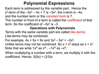 Each term is addressed by the variable part. Hence the
x2-term of the –3x2 – 4x + 7 is –3x2, the x-term is –4x,
and the number term or the constant term is 7.
The number in front of a term is called the coefficient of that
term. So the coefficient of –3x2 is –3 .
Terms with the same variable part are called like-terms.
Like-terms may be combined.
For example, 4x + 5x = 9x and 3x2 – 5x2 = –2x2.
Unlike terms may not be combined. So x + x2 stays as x + x2.
Note that we write 1xN as xN , –1xN as –xN.
When multiplying a number with a term, we multiply it with the
coefficient. Hence, 3(5x) = (3*5)x
Operations with Polynomials
Polynomial Expressions
 