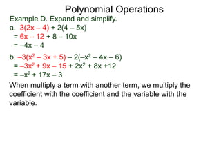 Example D. Expand and simplify.
a. 3(2x – 4) + 2(4 – 5x)
= 6x – 12 + 8 – 10x
= –4x – 4
b. –3(x2 – 3x + 5) – 2(–x2 – 4x – 6)
= –3x2 + 9x – 15 + 2x2 + 8x +12
= –x2 + 17x – 3
Polynomial Operations
When multiply a term with another term, we multiply the
coefficient with the coefficient and the variable with the
variable.
 