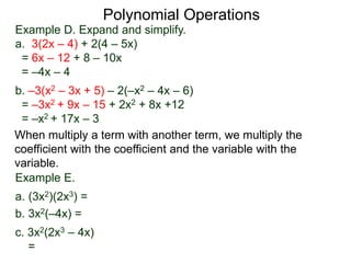 Example D. Expand and simplify.
a. 3(2x – 4) + 2(4 – 5x)
= 6x – 12 + 8 – 10x
= –4x – 4
b. –3(x2 – 3x + 5) – 2(–x2 – 4x – 6)
= –3x2 + 9x – 15 + 2x2 + 8x +12
= –x2 + 17x – 3
Polynomial Operations
When multiply a term with another term, we multiply the
coefficient with the coefficient and the variable with the
variable.
Example E.
a. (3x2)(2x3) =
b. 3x2(–4x) =
c. 3x2(2x3 – 4x)
=
 